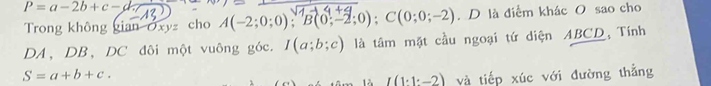 P=a-2b+c-d. 
Trong không gian Oxyz cho A(-2;0;0); B(0;-2;0); C(0;0;-2).D là điểm khác O sao cho 
DA, DB, DC đôi một vuông góc. I(a;b;c) là tâm mặt cầu ngoại tứ diện ABCD, Tính
S=a+b+c. và tiếp xúc với đường thẳng
I(1:1:-2)