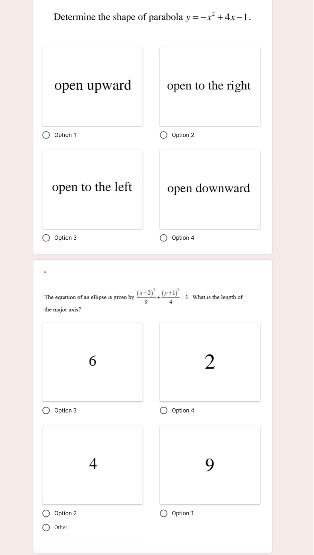 Determine the shape of parabola y=-x^2+4x-1.
open upward open to the right
Option 1 Option 2
open to the left open downward
Option 3 Option 4
The equation of an ellipse is given by frac (x-2)^29+frac (y+1)^24=1. What is the length of
the major axis?
6
2
Option 3 Option 4
4
9
Option 2 Option 1
Other: