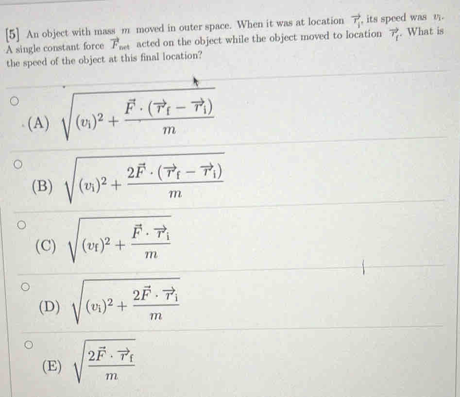 [5] An object with mass m moved in outer space. When it was at location vector r_i , its speed was v.
A single constant force vector F het acted on the object while the object moved to location vector T_f. What is
the speed of the object at this final location?
(A) sqrt((v_1))^2+frac F· (vector r_f-vector r_1)m
(B) sqrt((v_1))^2+frac 2vector F· (vector r_f-vector r_1)m
(C) sqrt((v_f))^2+frac vector F· vector r_im
(D) sqrt((v_1))^2+frac 2vector F· vector r_1m
(E) sqrt(frac 2vector F)· vector r_fm