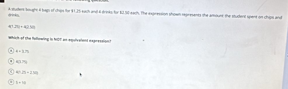 A student bought 4 bags of chips for $1.25 each and 4 drinks for $2.50 each. The expression shown represents the amount the student spent on chips and
drinks.
4(1.25)+4(2.50)
Which of the following is NOT an equivalent expression?
A 4+3.75
B 4(3.75)
C 4(1.25+2.50)
5+10