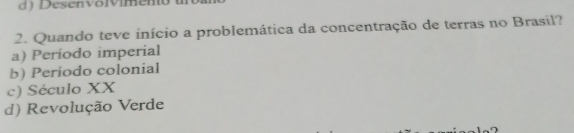 d) Desenvovimeno 
2. Quando teve início a problemática da concentração de terras no Brasil?
a) Período imperial
b) Período colonial
c) Século XX
d) Revolução Verde