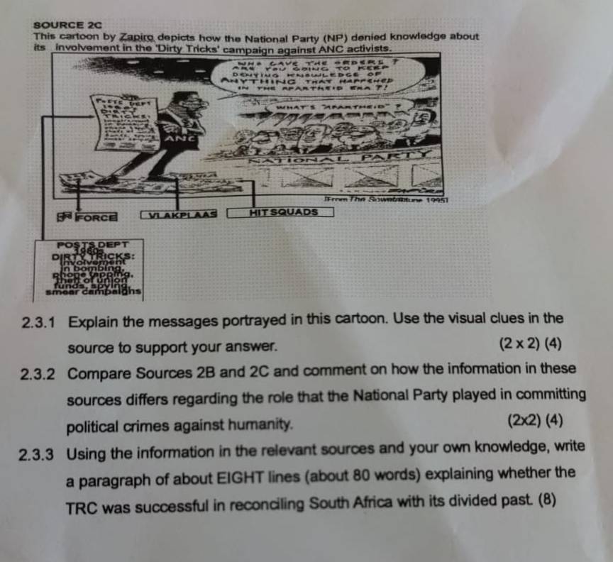 SOURCE 2C 
This cartoon by Zapiro depicts how the National Party (NP) denied knowledge about 
DEPT 
vomer Ricks: 
or 
of 
campalghs 
2.3.1 Explain the messages portrayed in this cartoon. Use the visual clues in the 
source to support your answer. (2* 2)(4)
2.3.2 Compare Sources 2B and 2C and comment on how the information in these 
sources differs regarding the role that the National Party played in committing 
political crimes against humanity. (2* 2)(4)
2.3.3 Using the information in the relevant sources and your own knowledge, write 
a paragraph of about EIGHT lines (about 80 words) explaining whether the 
TRC was successful in reconciling South Africa with its divided past. (8)