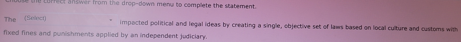 buse the correct answer from the drop-down menu to complete the statement. 
The (Select) impacted political and legal ideas by creating a single, objective set of laws based on local culture and customs with 
fixed fines and punishments applied by an independent judiciary.