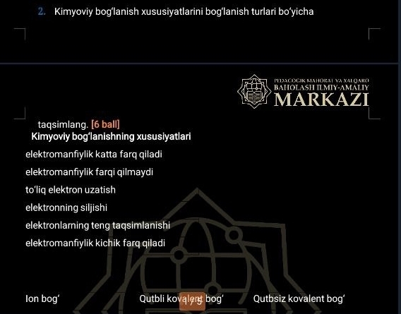 Kimyoviy bog‘lanish xususiyatlarini bog‘lanish turlari bo‘yicha
Pedacocik Mahóral va Xalqaro
BAHOLASH ILMIY-AMALIY
MARKAZI
taqsimlang. [6 ball]
Kimyoviy bog‘lanishning xususiyatlari
elektromanfıylik katta farq qiladi
elektromanfıylik farqi qilmaydi
to’liq elektron uzatish
elektronning siljishi
elektronlarning teng taqsimlanishi
elektromanfiylik kichik farq qiladi
Ion bog' Qutbli kovalery bog' Qutbsiz kovalent bog’