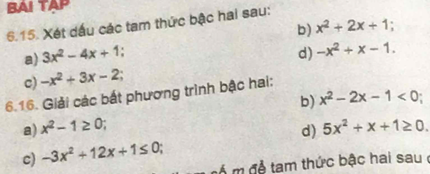 BAI TAP 
6.15. Xét dấu các tam thức bậc hai sau: 
b) x^2+2x+1; 
a) 3x^2-4x+1
d) 
c) -x^2+3x-2; -x^2+x-1. 
6.16. Giải các bắt phương trình bậc hai: 
b) 
a) x^2-1≥ 0 x^2-2x-1<0</tex>; 
c) -3x^2+12x+1≤ 0; d) 5x^2+x+1≥ 0. 
m để tam thức bậc hai sau ở