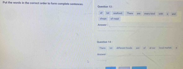 Put the words in the correct order to form complete sentences. Question 13 : 
of lot seafood. There are every kind with and 
shops of meat 
_ 
Answer : 
_ 
Question 14 : 
There _ lot different foods are of at our local market. à 
Answer :_ 
_