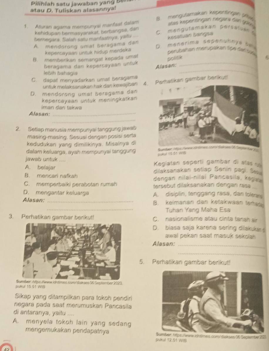 Pilihlah satu jawaban yang ben
atau D. Tuliskan alasannya!
B. mengutamakan kepentingan pf
1. Aturan agama mempunyal manfaat dalam atas kepentingan negara dan giy 
kehidupan bermasyarakat, berbangsa, dan C. mengutamakan persaluan 
bernegara. Salah satu manfaatrya, yaitu
kesatuan bangsa
A. mendorong umat beragama dan D. menerima sepenuhnya te 
kepercayaan untuk hidup merdeka
perubahan merupakan tipe dei fat e
B. memberikan semangat kepada umat
politik
_
beragama dan kepercayaan untuk_
Alasan;
lebíh bahagía
C. dapat menyadarkan umat beragama
untuk melaksanakan hak dan kewajban 4.atikan gambar berikut
D. mendorong umat beragama dan
kepercayaan untuk meningkatkan
iman dan takwa
Alasan:_
_
2. Setiap manusia mempunyai tanggung jawab
masing-masing. Sesuai dengan posisi serta
kedudukan yang dimilikinya. Misainya di
dalam keluarga, ayah mempunyai tanggung
puRur 15.51 MB
jawab untuk ....
Kegiatan seperti gambar di atas  n
A. belajar dilaksanakan setiap Sanin pagi. Sexe
B. mencari nafkah dengan nilai-nilai Pancasila, kegaa
C. memperbaiki perabotan rumah tersebut dilaksanakan dēngán ras ..
D. mengantar keluarga A. disiplin, tenggang rasa, dan tolean
Alasan: _B. keimanan dan ketakwaan terat
_Tuhan Yang Maha Esa
3. Perhatikan gambar berikut! C. nasionalisme atau cinta tanah ar
D. biasa saja karena sering dilakukas s
awal pekan saat masuk sekolah 
Alasan:_
_
5. Perhatikan gambar berikut!
Sumber: https://www.idntimes.com/diskses 06 Septembes 2005.
pukul 15.51 WIB
Sikap yang ditampilkan para tokoh pendiri
negara pada saat merumuskan Pancasila
di antaranya, yaitu ....
A. menyela tokoh lain yang sedang
mengemukakan pendapatnya Bumber: htps://www idntimes.com/ dakses 18 Seglember 2021
pulkul 12.51 WIB