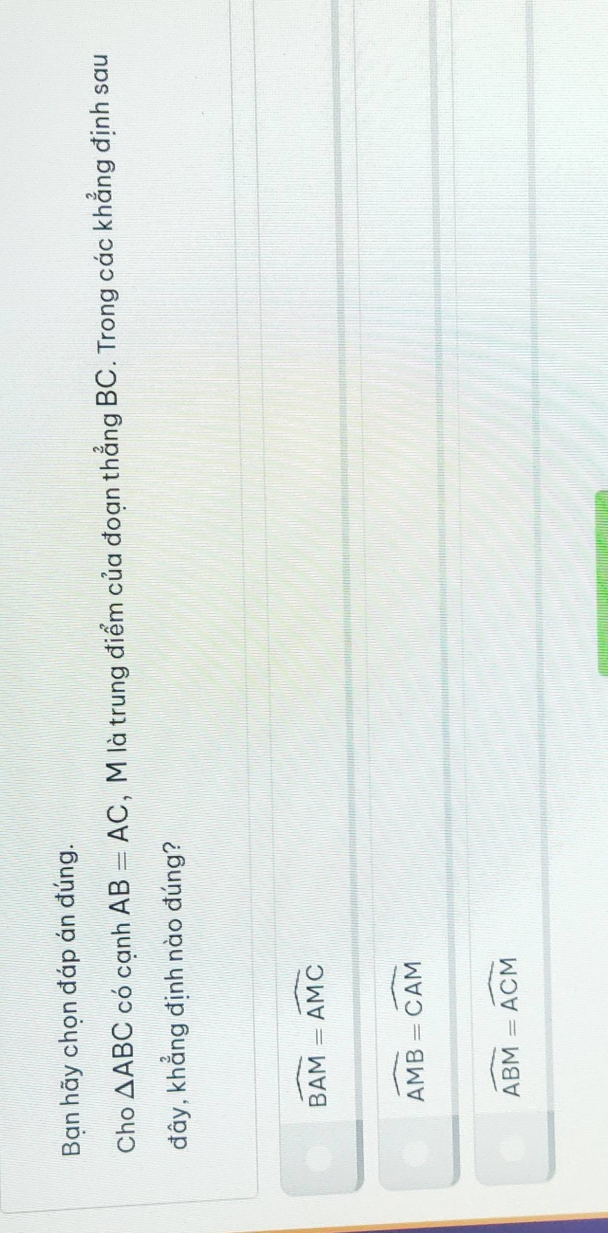 Bạn hãy chọn đáp án đúng.
Cho △ ABC có cạnh AB=AC , M là trung điểm của đoạn thẳng BC. Trong các khẳng định sau
đây, khẳng định nào đúng?
widehat BAM=widehat AMC
widehat AMB=widehat CAM
overline ABM=overline ACM