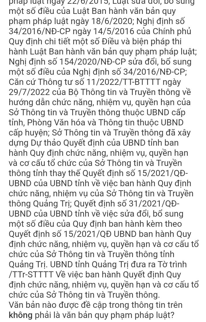 pháp luạt ngày 22/6/2015, Luạt sửa đổi, bố sung
một số điều của Luật Ban hành văn bản quy
phạm pháp luật ngày 18/6/2020; Nghị định số
34/2016/NĐ-CP ngày 14/5/2016 của Chính phủ
Quy định chi tiết một số Điều và biện pháp thi
hành Luật Ban hành văn bản quy phạm pháp luật;
Nghị định số 154/2020/NĐ-CP sửa đổi, bổ sung
một số điều của Nghị định số 34/2016/NĐ-CP;
Căn cứ Thông tư số 11/2022/TT-BTTTT ngày
29/7/2022 của Bộ Thông tin và Truyền thông về
hướng dẫn chức năng, nhiệm vụ, quyền hạn của
Sở Thông tin và Truyền thông thuộc UBND cấp
tỉnh, Phòng Văn hóa và Thông tin thuộc UBND
cấp huyện; Sở Thông tin và Truyền thông đã xây
dựng Dự thảo Quyết định của UBND tỉnh ban
hành Quy định chức năng, nhiệm vụ, quyền hạn
và cơ cấu tổ chức của Sở Thông tin và Truyền
thông tỉnh thay thế Quyết định số 15/2021/QĐ-
UBND của UBND tỉnh về việc ban hành Quy định
chức năng, nhiệm vụ của Sở Thông tin và Truyền
thông Quảng Trị; Quyết định số 31/2021/QĐ-
UBND của UBND tỉnh về việc sửa đổi, bổ sung
một số điều của Quy định ban hành kèm theo
Quyết định số 15/2021/QĐ UBND ban hành Quy
định chức năng, nhiệm vụ, quyền hạn và cơ cấu tổ
chức của Sở Thông tin và Truyền thông tỉnh
Quảng Trị. UBND tỉnh Quảng Trị đưa ra Tờ trình
/TTr-STTTT Về việc ban hành Quyết định Quy
định chức năng, nhiệm vụ, quyền hạn và cơ cấu tổ
chức của Sở Thông tin và Truyền thông.
Văn bản nào được đề cập trong thông tin trên
không phải là văn bản quy phạm pháp luật?