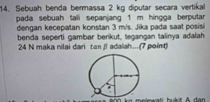 Sebuah benda bermassa 2 kg diputar secara vertikal 
pada sebuah tali sepanjang 1 m hingga berputar 
dengan kecepatan konstan 3 m/s. Jika pada saat posisi 
benda seperti gambar berikut, tegangan talinya adalah
24 N maka nilai dari tan β adalah...(7 point)