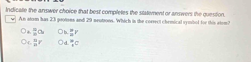 Indicate the answer choice that best completes the statement or answers the question.
ν An atom has 23 protons and 29 neutrons. Which is the correct chemical symbol for this atom?
a. _(23)^(52)Cu b. _(23)^(29)V
C. _(23)^(52)V d. _6^(29)C