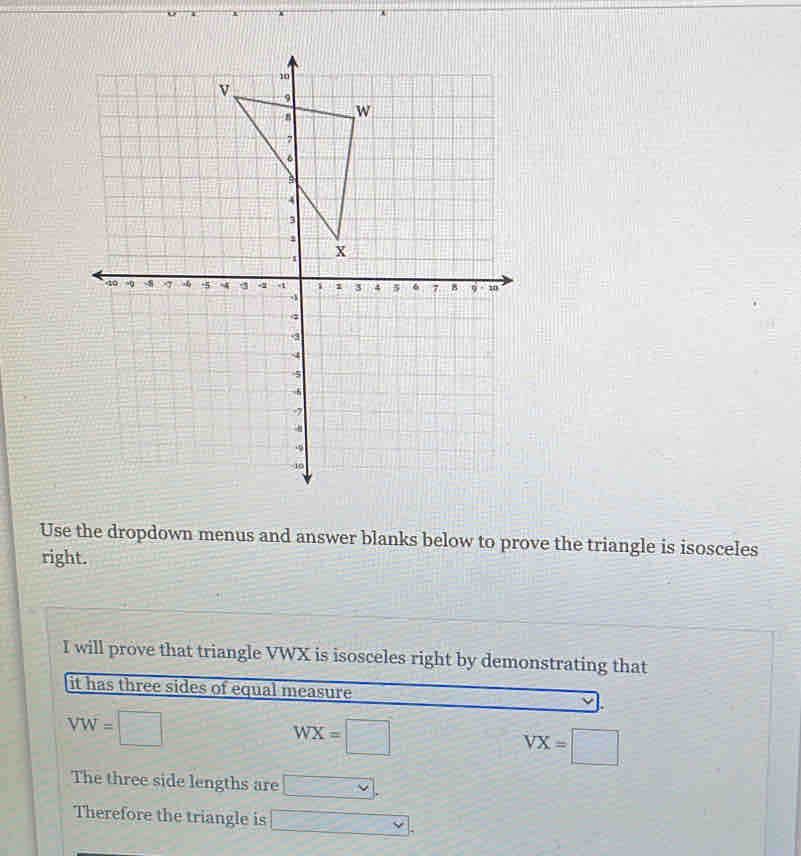 Use the dropdown menus and answer blanks below to prove the triangle is isosceles 
right. 
I will prove that triangle VWX is isosceles right by demonstrating that 
it has three sides of equal measure
VW=□
J-
WX=□
VX=□
The three side lengths are □. 
Therefore the triangle is □.