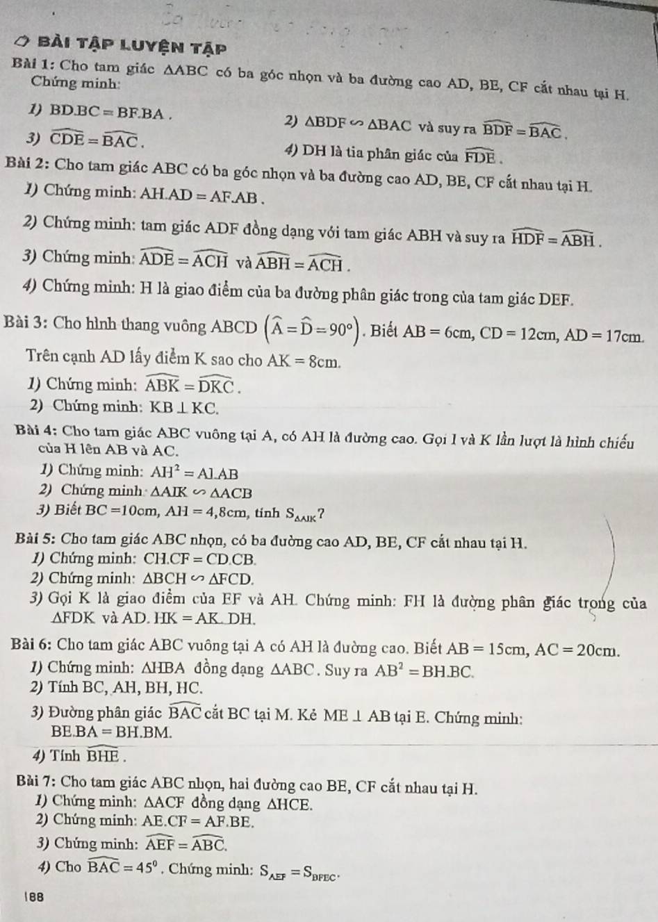 bài tập Luyện tập
Bài 1: Cho tam giác △ ABC có ba góc nhọn và ba đường cao AD, BE, CF cắt nhau tại H.
Chứng minh:
1) BD.BC=BF.BA. và suy ra widehat BDF=widehat BAC,
2) △ BDF∽ △ BAC
3) widehat CDE=widehat BAC. 4) DH là tia phân giác của widehat FDE.
Bài 2: Cho tam giác ABC có ba góc nhọn và ba đường cao AD, BE, CF cất nhau tại H.
1  Chứng minh: AH. AD=AF.AB.
2) Chứng minh: tam giác ADF đồng dạng với tam giác ABH và suy ra widehat HDF=widehat ABH.
3) Chứng minh: widehat ADE=widehat ACH và widehat ABH=widehat ACH.
4) Chứng minh: H là giao điểm của ba đường phân giác trong của tam giác DEF.
Bài 3: Cho hình thang vuông ABCD (widehat A=widehat D=90°). Biết AB=6cm,CD=12cm,AD=17cm.
Trên cạnh AD lấy điểm K sao cho AK=8cm.
1) Chứng minh: widehat ABK=widehat DKC.
2) Chứng minh: KB⊥ KC.
Bài 4: Cho tam giác ABC vuông tại A, có AH là đường cao. Gọi l và K lần luợt là hình chiếu
của H lên AB và AC.
1) Chứng minh: AH^2=Al.AB
2) Chứng minh △ AIK∽ △ ACB
3) Biết BC=10cm,AH=4,8cm tính S_△ AIK
Bài 5: Cho tam giác ABC nhọn, có ba đường cao AD, BE, CF cắt nhau tại H.
1) Chứng minh: CH.CF=CD.CB.
2) Chứng minh: △ BCH∽ △ FCD.
3) Gọi K là giao điềm của EF và AH. Chứng minh: FH là đường phân giác trong của
△ FDK và A D HK=AK DH.
Bài 6: Cho tam giác ABC vuông tại A có AH là đường cao. Biết AB=15cm,AC=20cm.
1) Chứng minh: △ HBA đồng dạng △ ABC. Suy ra AB^2=BH.BC.
2) Tính BC, AH, BH, HC.
3) Đường phân giác widehat BAC cắt BC tại M. Kẻ ME⊥ AB tại E. Chứng minh:
BE. BA=BH.BM.
4) Tính widehat BHE.
Bài 7: Cho tam giác ABC nhọn, hai đường cao BE, CF cắt nhau tại H.
1) Chứng minh: △ ACF đồng dạng △ HCE.
2) Chứng minh: AE..CF=AF.BE.
3) Chứng minh: widehat AEF=widehat ABC.
4) Cho widehat BAC=45°. Chứng minh: S_AEF=S_BFEC.
188