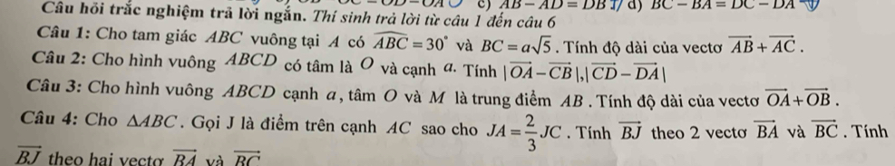 AB-AD=DBT d) BC-BA=DC-DA
Câu hỏi trắc nghiệm trả lời ngắn. Thí sinh trả lời từ câu 1 đến câu 6 
Câu 1: Cho tam giác ABC vuông tại A có widehat ABC=30° và BC=asqrt(5). Tính độ dài của vectơ vector AB+vector AC. 
Câu 2: Cho hình vuông ABCD có tâm là O và cạnh 4 · Tính |vector OA-vector CB|, |vector CD-vector DA|
Câu 3: Cho hình vuông ABCD cạnh a, tâm O và M là trung điểm AB. Tính độ dài của vectơ vector OA+vector OB. 
Câu 4: Cho △ ABC. Gọi J là điểm trên cạnh AC sao cho JA= 2/3 JC. Tính vector BJ theo 2 vecto vector BA và vector BC. Tính
vector BJ theo hai vectơ vector RA và vector RC