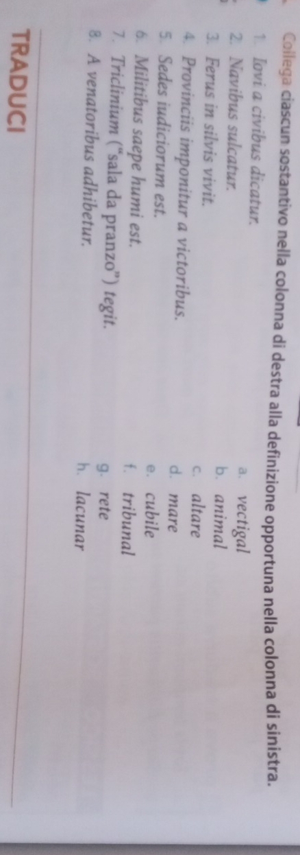 Collega ciascun sostantivo nella colonna dí destra alla definizione opportuna nella colonna di sinistra.
1. Iovi a civibus dicatur.
2. Navibus sulcatur.
a、 vectigal
b. animal
3. Ferus in silvis vivit.
c. altare
4. Provinciis imponitur a victoribus. d. mare
5 Sedes iudiciorum est. e. cubile
6. Militibus saepe humi est. f. tribunal
7. Triclinium (“sala da pranzo”) tegit.
g. rete
8. A venatoribus adhibetur. h. lacunar
TRADUCI