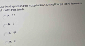 Use the diagram and the Multiplication Counting Principle to find the number
of routes from A to D.
A. 12
B. 7
C. 64
D. 2