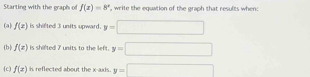 Starting with the graph of f(x)=8^x , write the equation of the graph that results when: 
(a) f(x) is shifted 3 units upward. y=□
(b) f(x) is shifted 7 units to the left. y=□
(c) f(x) is reflected about the x-axis. y=□