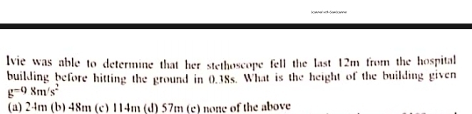 connervith Gamöcanne
lvie was able to determine that her stethoscope fell the last 12m from the hospital
building before hitting the ground in 0.38s. What is the height of the building given
g^(-0)8m/s^2
(a) 24m (b) 48m (c) 114m (d) 57m (c) none of the above