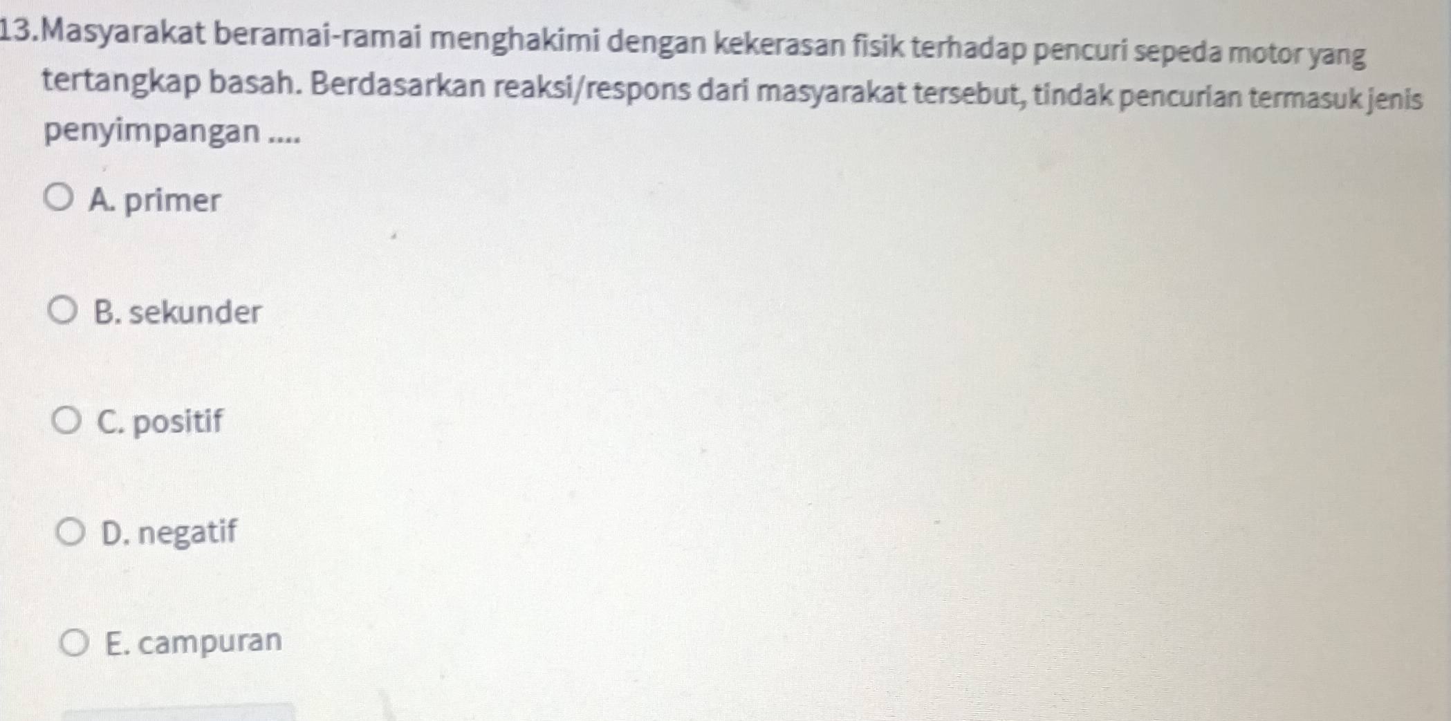 Masyarakat beramai-ramai menghakimi dengan kekerasan fisik terhadap pencuri sepeda motor yang
tertangkap basah. Berdasarkan reaksi/respons dari masyarakat tersebut, tindak pencurian termasuk jenis
penyimpangan ....
A. primer
B. sekunder
C. positif
D. negatif
E. campuran