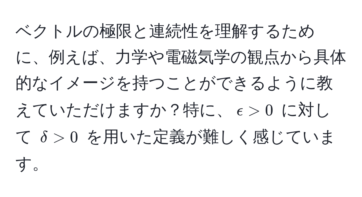 ベクトルの極限と連続性を理解するために、例えば、力学や電磁気学の観点から具体的なイメージを持つことができるように教えていただけますか？特に、$epsilon > 0$ に対して $delta > 0$ を用いた定義が難しく感じています。