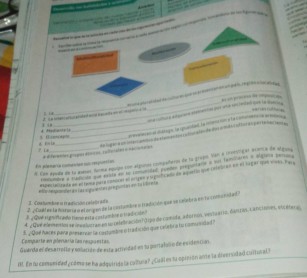 a cu
Desanicda sus fatsldudas y acióra
Asasst de canised
Cxon 1h y co mptonsión des mumgs mesond y soc e Amtitcos         
En conca
                      
Cra la
pr o plage
LEscribe sobre la línea la respuesta correcta a cada aseveración según corresponda, tomandota de las figuras que S     
Resuelve lo que se le solicite en cada uno de los siguientes epartados
hacen
Stencatrurended
N
muestran a continuación.
Aculturación
Multiculturalided
Transculturación
es una pluralidad de culturas que se presentan en un país, región o localidad
es un proceso de imposición.
varias culturas
__una cultura adquiere elementos por una sociedad que la domina
I. La
2. La interculturalidad está basada en el respeto a la
3. La
prevalecen el diálogo, la igualdad, la intención y la convivencia armónica
4. Mediante la
_da lugar a un intercambio de elementos culturales de dos o más culturas pertenecientes
5. El concepto
6. En la
7. La
a diferentes grupos étnicos, culturales o nacionales.
II. Con ayuda de tu asesor, forma equipo con algunos compañeros de tu grupo. Van a investigar acerca de alguna
En plenaria comenten sus respuestas.
costumbre o tradición que exista en su comunidad; pueden preguntarle a sus familiares o alguna persona
especializada en el tema para conocer el origen y significado de aquello que celebran en el lugar que vives. Pará
ello responderán las siguientes preguntas en tu libreta.
1. Costumbre o tradición celebrada.
2. ¿Cuál es la historia o el origen de la costumbre o tradición que se celebra en tu comunidad?
3. ¿Qué significado tiene esta costumbre o tradición?
4. ¿Qué elementos se involucran en su celebración? (tipo de comida, adornos, vestuario, danzas, canciones, etcétera)
5. ¿Qué haces para preservar la costumbre o tradición que celebra tu comunidad?
Comparte en plenaria las respuestas.
Guarda el desarrollo y solución de esta actividad en tu portafolio de evidencias.
III. En tu comunidad ¿cómo se ha adquirido la cultura? ¿Cuál es tu opinión ante la diversidad cultural?