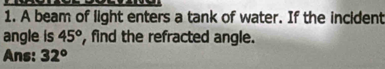 A beam of light enters a tank of water. If the incident 
angle is 45° , find the refracted angle. 
Ans: 32°