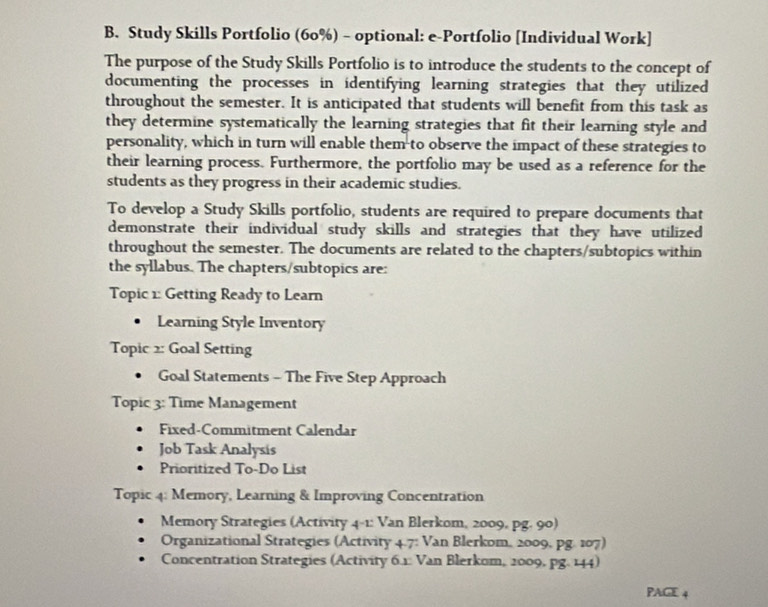 Study Skills Portfolio (60%) - optional: e-Portfolio [Individual Work] 
The purpose of the Study Skills Portfolio is to introduce the students to the concept of 
documenting the processes in identifying learning strategies that they utilized 
throughout the semester. It is anticipated that students will benefit from this task as 
they determine systematically the learning strategies that fit their learning style and 
personality, which in turn will enable them to observe the impact of these strategies to 
their learning process. Furthermore, the portfolio may be used as a reference for the 
students as they progress in their academic studies. 
To develop a Study Skills portfolio, students are required to prepare documents that 
demonstrate their individual study skills and strategies that they have utilized 
throughout the semester. The documents are related to the chapters/subtopics within 
the syllabus. The chapters/subtopics are: 
Topic 1: Getting Ready to Learn 
Learning Style Inventory 
Topic 2: Goal Setting 
Goal Statements - The Five Step Approach 
Topic 3: Time Management 
Fixed-Commitment Calendar 
Job Task Analysis 
Prioritized To-Do List 
Topic 4: Memory, Learning & Improving Concentration 
Memory Strategies (Activity 4-1: Van Blerkom, 2009, pg. 90) 
Organizational Strategies (Activity 4.7: Van Blerkom, 2009, pg. 107) 
Concentration Strategies (Activity 6.1: Van Blerkom, 2009, pg. 144) 
PAGE 4