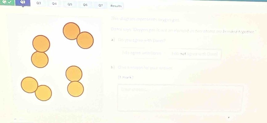 Results 
This diagram reprosents oxygen gas. 
Dani says "Oxygen gas is not an element as two atoms are bonded together." 
a) Do you sgrea with Danni? 
do ogres with Danni I do not agres with Danal 
b) Cive a reason for your answer 
(tmark)