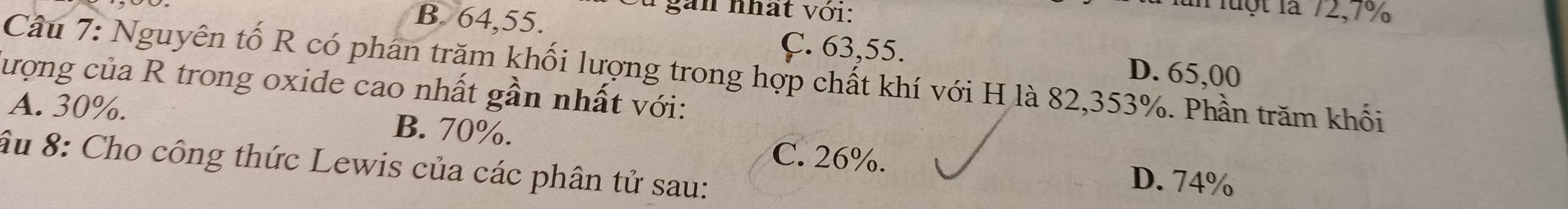 gan nhất với:
lun luột là 72, 7%
B. 64, 55. D. 65,00
Ç. 63, 55.
Câu 7: Nguyên tố R có phân trăm khối lượng trong hợp chất khí với H là 82, 353%. Phần trăm khối
lượng của R trong oxide cao nhất gần nhất với:
A. 30%. B. 70%. C. 26%.
âu 8: Cho công thức Lewis của các phân tử sau:
D. 74%