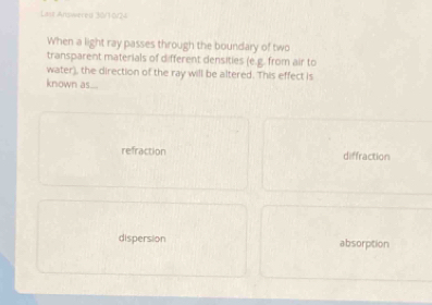 Last Arowered 30/10/24
When a light ray passes through the boundary of two
transparent materials of different densities (e.g. from air to
water), the direction of the ray will be altered. This effect is
known as...
refraction diffraction
dispersion absorption