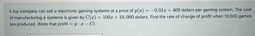 A toy company can sell x electronic gaming systems at a price of p(x)=-0.01x+400 dollars per gaming system. The cost 
of manufacturing x systems is given by C(x)=100x+10 , 000 dollars. Find the rate of change of profit when 10,000 games 
are produced. (Note that profit =p· x-C)