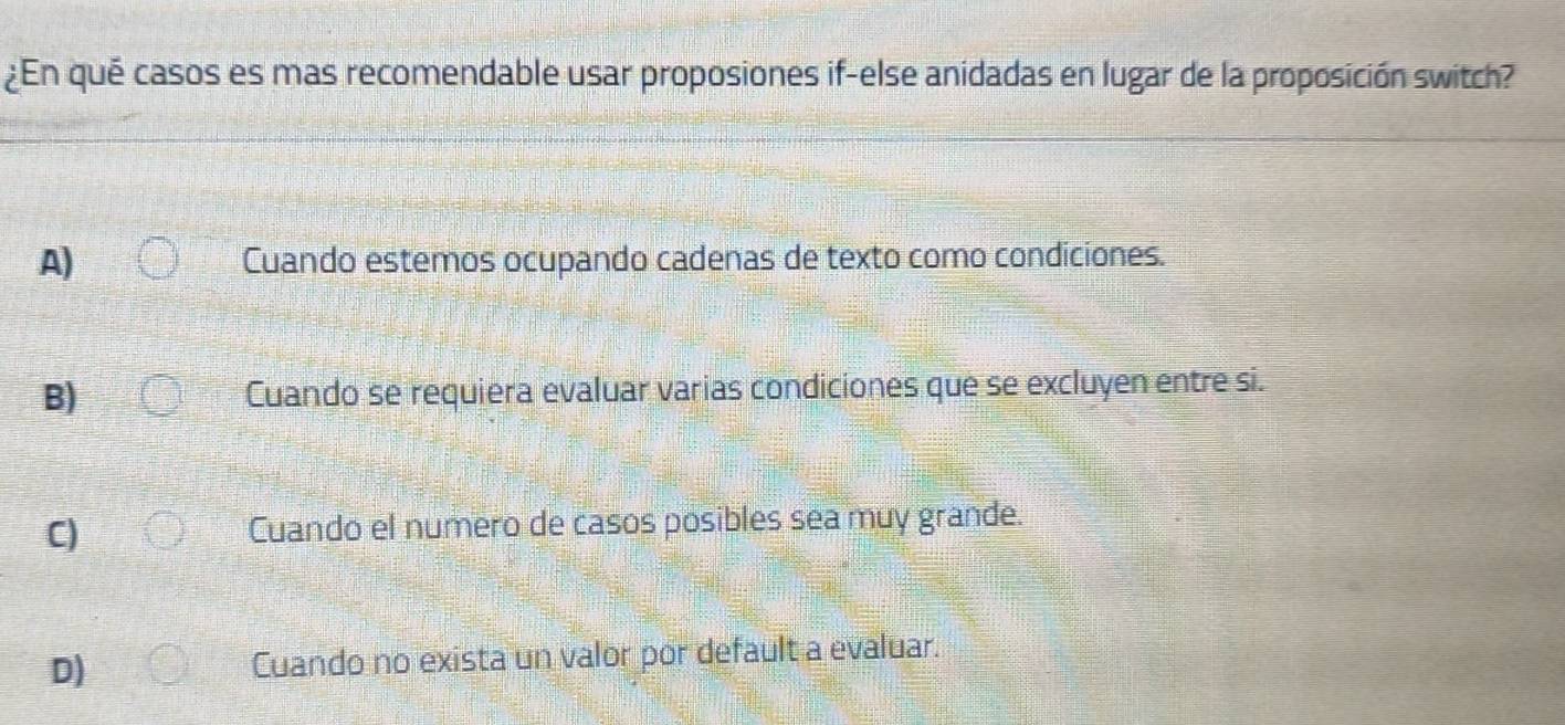 ¿En qué casos es mas recomendable usar proposiones if-else anidadas en lugar de la proposición switch?
A) Cuando estemos ocupando cadenas de texto como condiciones.
B) Cuando se requiera evaluar varias condiciones que se excluyen entre si.
C) Cuando el numero de casos posibles sea muy grande.
D) Cuando no exista un valor por default a evaluar.