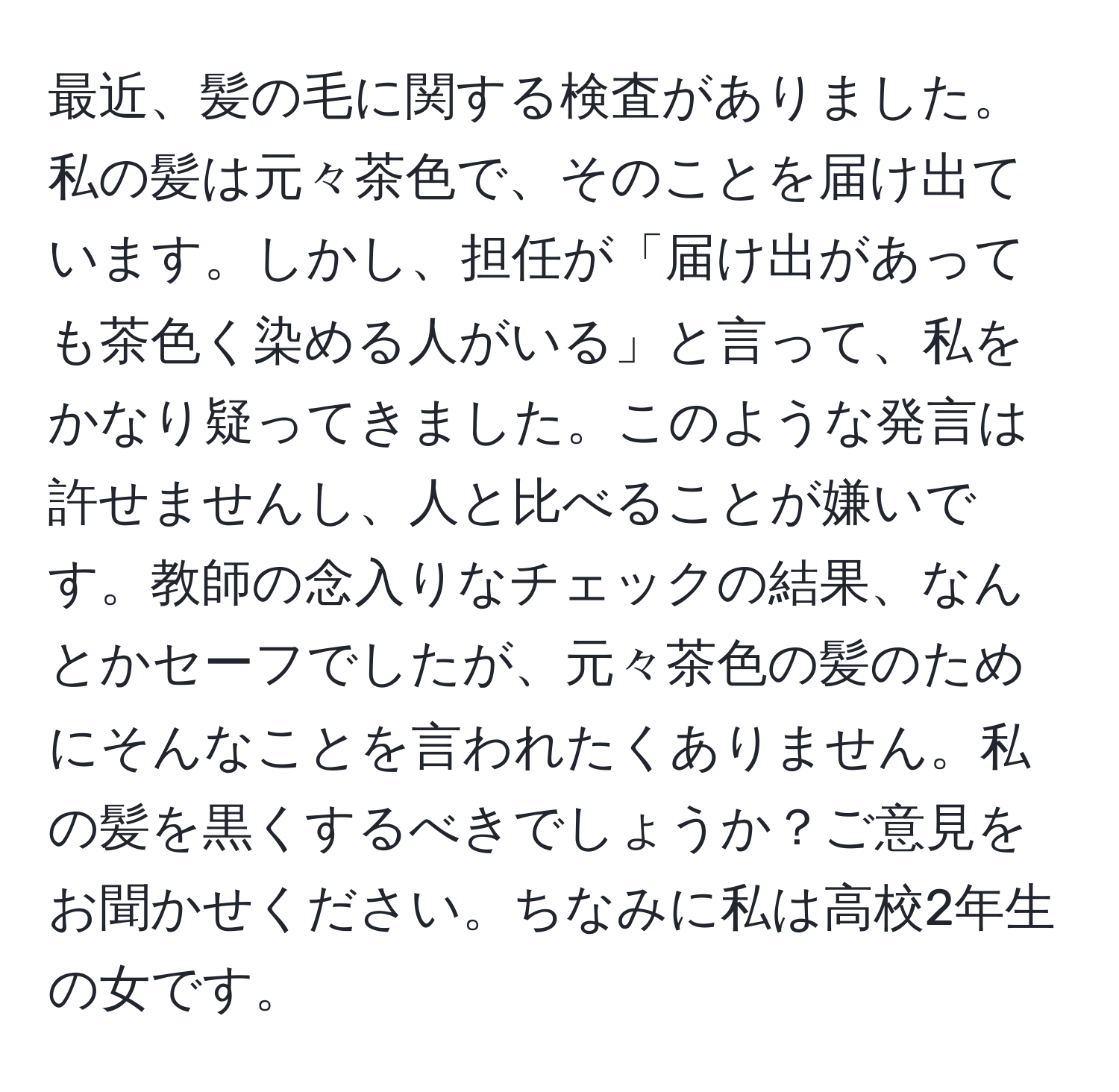 最近、髪の毛に関する検査がありました。私の髪は元々茶色で、そのことを届け出ています。しかし、担任が「届け出があっても茶色く染める人がいる」と言って、私をかなり疑ってきました。このような発言は許せませんし、人と比べることが嫌いです。教師の念入りなチェックの結果、なんとかセーフでしたが、元々茶色の髪のためにそんなことを言われたくありません。私の髪を黒くするべきでしょうか？ご意見をお聞かせください。ちなみに私は高校2年生の女です。