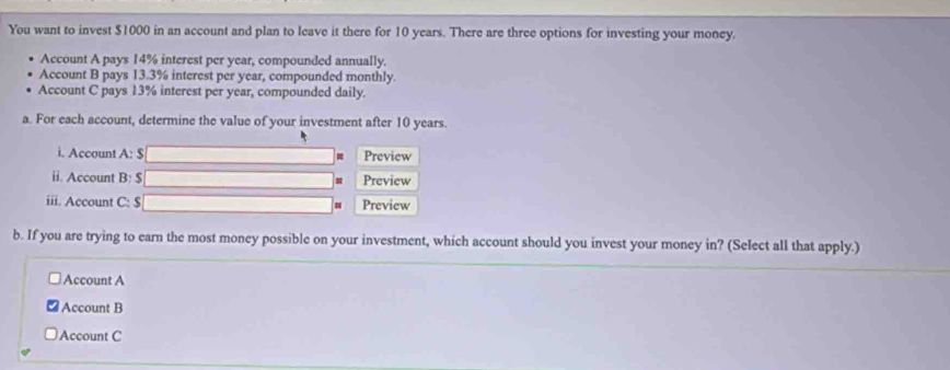 You want to invest $1000 in an account and plan to leave it there for 10 years. There are three options for investing your money. 
Account A pays 14% interest per year, compounded annually. 
Account B pays 13.3% interest per year, compounded monthly. 
Account C pays 13% interest per year, compounded daily. 
a. For each account, determine the value of your investment after 10 years. 
i. Account A: $ Preview 
ii. Account B: $ Preview 
iii. Account C: $ Preview 
b. If you are trying to earn the most money possible on your investment, which account should you invest your money in? (Select all that apply.) 
Account A 
Account B 
Account C