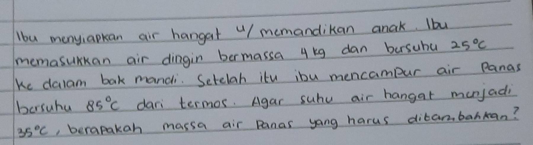 lbu menyiapkan air hangat "/ memandikan anak. Ibu 
memasurkan air dingin bermassa 4 kg dan bersuhu 25°C
ke dalam bak mandi. Setelah itu ibu mencampur air Panas 
bersuhu 85°C dari termos. Agar suhu air hangar munjadi
35°C , berapakan massa air Panas yang harus dibambahkan?