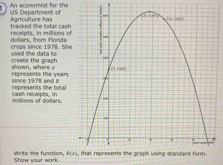 An economist for the
US Department of
Agriculture has
tracked the total cash
receipts, in millions of
dollars, from Florida
crops since 1978. She
used the data to
create the graph
shown, where x
represents the years
since 1978 and R
represents the total
cash receipts, in
millions of dollars. 
Write the function, R(x)
Show your work.