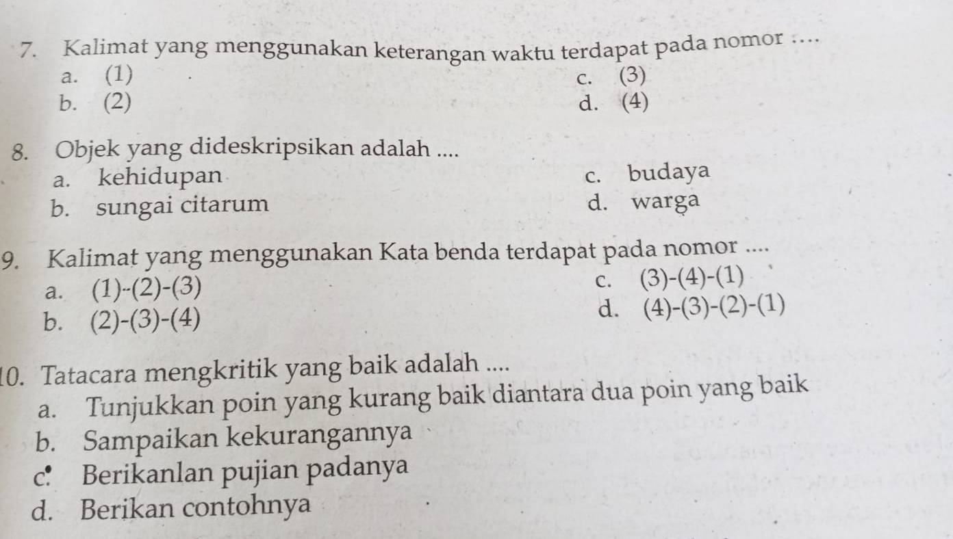 Kalimat yang menggunakan keterangan waktu terdapat pada nomor …...
a. (1) c. (3)
b. (2) d. (4)
8. Objek yang dideskripsikan adalah ....
a. kehidupan c. budaya
b. sungai citarum d. warga
9. Kalimat yang menggunakan Kata benda terdapat pada nomor ....
a. (1)-(2)-(3)
C. (3)-(4)-(1)
b. (2)-(3)-(4)
d. (4)-(3)-(2)-(1)
10. Tatacara mengkritik yang baik adalah ....
a. Tunjukkan poin yang kurang baik diantara dua poin yang baik
b. Sampaikan kekurangannya
c： Berikanlan pujian padanya
d. Berikan contohnya