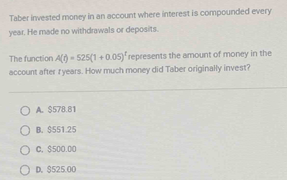 Taber invested money in an account where interest is compounded every
year. He made no withdrawals or deposits.
The function A(t)=525(1+0.05)^t represents the amount of money in the
account after t years. How much money did Taber originally invest?
A. $578.81
B. $551.25
C. $500.00
D. $525.00