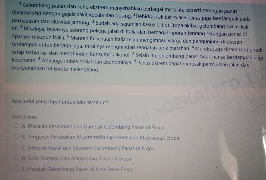 Gelombang panas dan suhu ekstrem menyebabkan berbagai masalah, seperti serangan panas
(heartstroke) dengan gejala sakit kepala dan pusing. 2 Dehidrasi akibat cuaca panas juga berdampak pada
pernapasan dan aktivitas jantung. 3 * Sudah ada sejumlah kasus [...] di Eropa akibat gelombang panas kali
ini. ^4 * Misalnya, tewasnya seorang pekerja jalan di Italia dan berbagai laporan tentang serangan panas di
Spanyol maupun Italia. 5 Menteri Kesehatan Italia telah mengimbau warga dan pengunjung di daerah
terdampak untuk berjaga jaga, misalnya menghindari sengatan terik matahari. 6 Mereka juga disarankan untuk
tetap terhidrasi dan menghindari konsumsi alkohol. I Selain itu, gelombang panas tidak hanya berdampak bagi
kesehatan. ^8 Ada juga imbas sosial dan ekonominya. 9 Panas ektrem dapat merusak permukaan jalan dan
menyebabkan rel kereta melengkung.
Apa judul yang tepat untuk teks tersebut?
Select one:
A. Masalah Kesehatan dan Dampak Gelombang Panas di Eropa
B. Pengaruh Perubahan Musim terhadap Kesehatan Masyarakat Eropa
C. Dampak Sosial dan Ekonomi Gelombang Panas di Eropa
D. Suhu Ekstrem dan Gelombang Panas di Eropa
E Masalah Gelombang Panas di Kota Besar Eropa