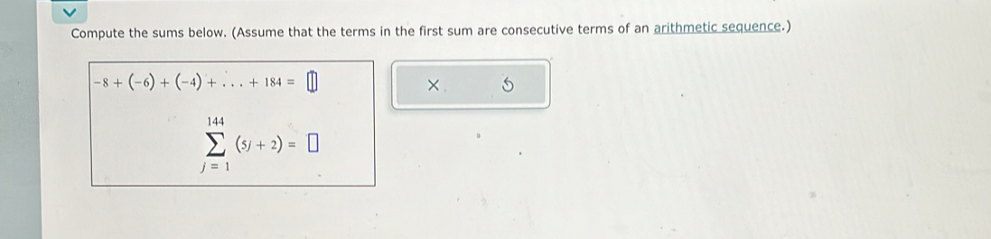 Compute the sums below. (Assume that the terms in the first sum are consecutive terms of an arithmetic sequence.)
-8+(-6)+(-4)+...+184=□
×.
sumlimits _(j=1)^(144)(5j+2)=□