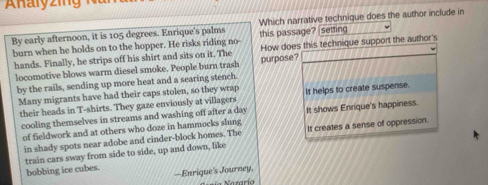 By early afternoon, it is 105 degrees. Enrique's palms Which narrative technique does the author include in
burn when he holds on to the hopper. He risks riding no- this passage? |setting
hands. Finally, he strips off his shirt and sits on it. The purpose? How does this technique support the author's
locomotive blows warm diesel smoke. People burn trash
by the rails, sending up more heat and a searing stench.
Many migrants have had their caps stolen, so they wrap It helps to create suspense.
their heads in T-shirts. They gaze enviously at villagers
cooling themselves in streams and washing off after a day It shows Enrique's happiness.
of fieldwork and at others who doze in hammocks slung
in shady spots near adobe and cinder-block homes. The It creates a sense of oppression.
train cars sway from side to side, up and down, like
bobbing ice cubes.
—Enrique’s Journey,