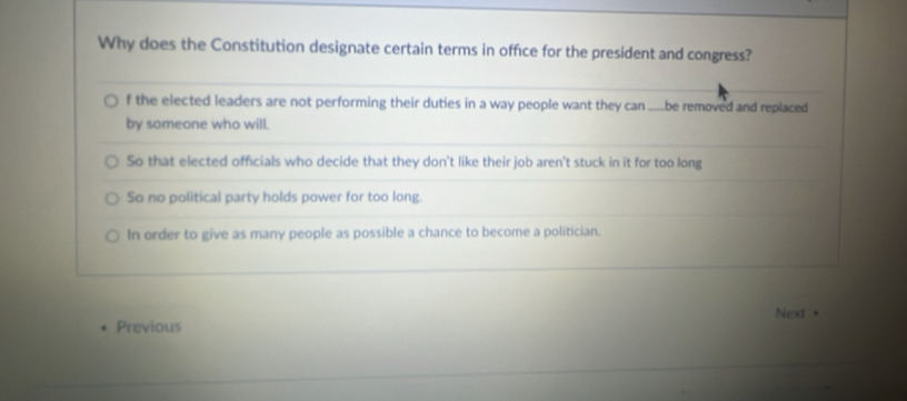 Why does the Constitution designate certain terms in office for the president and congress?
f the elected leaders are not performing their duties in a way people want they can __.be removed and replaced
by someone who will.
So that elected officials who decide that they don't like their job aren't stuck in it for too long
So no political party holds power for too long.
In order to give as many people as possible a chance to become a politician.
Next .
Previous