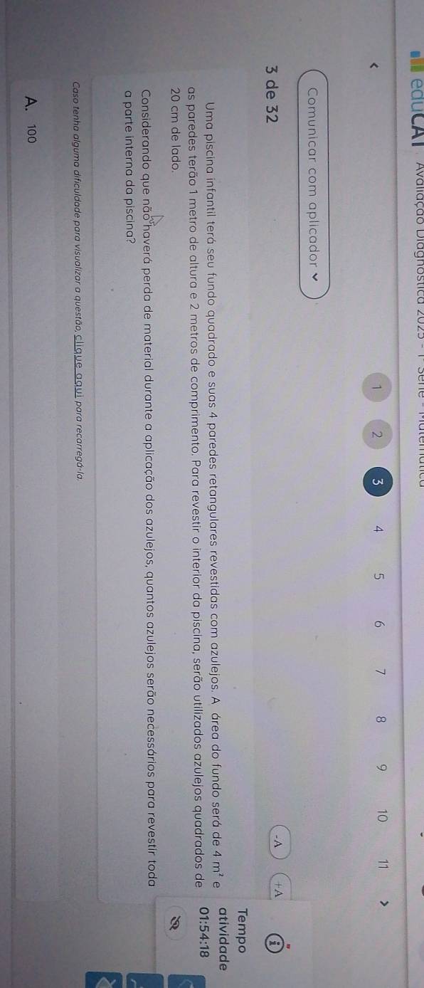 educal Avaliação Diagnostica 2025 -
2 3 4 5 6 7 8 9 10 11
Comunicar com aplicador
3 de 32
-A +A 5
Tempo
Uma piscina infantil terá seu fundo quadrado e suas 4 paredes retangulares revestidas com azulejos. A área do fundo será de 4m^2 e atividade
as paredes terão 1 metro de altura e 2 metros de comprimento. Para revestir o interior da piscina, serão utilizados azulejos quadrados de 0 1:54:18
20 cm de lado.
Considerando que não haverá perda de material durante a aplicação dos azulejos, quantos azulejos serão necessários para revestir toda
a parte interna da piscina?
Caso tenha alguma dificuldade para visualizar a questão, clique aqui para recarregá-la,
A. 100