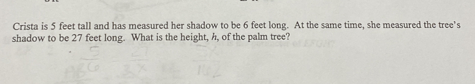 Crista is 5 feet tall and has measured her shadow to be 6 feet long. At the same time, she measured the tree’s 
shadow to be 27 feet long. What is the height, h, of the palm tree?