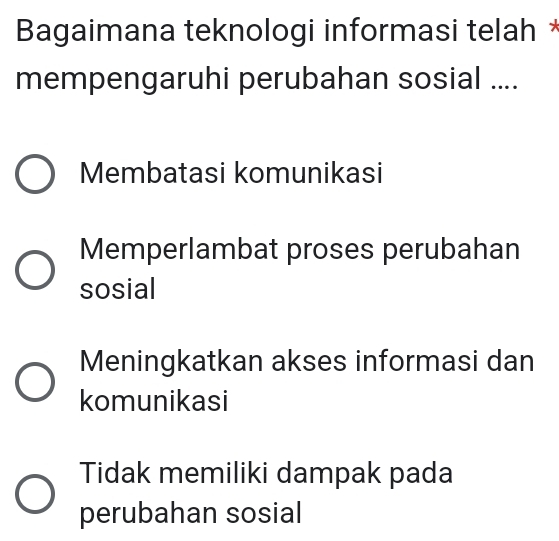 Bagaimana teknologi informasi telah *
mempengaruhi perubahan sosial ....
Membatasi komunikasi
Memperlambat proses perubahan
sosial
Meningkatkan akses informasi dan
komunikasi
Tidak memiliki dampak pada
perubahan sosial