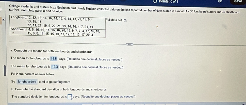 save 
College students and surfers Rex Robinson and Sandy Hudson collected data on the self-reported number of days surfed in a month for 30 longboard surfers and 30 shortboard 
surfers Complete parts a and b below 
ta set 
a Compute the means for both longboards and shortboards. 
The mean for longboards is 14.5 days. (Round to one decimal places as needed.) 
The mean for shortboards is 12.3 days (Round to one decimal places as needed.) 
Fill in the correct answer below 
So longboarders tend to go surfing more 
b Compute the standard deviation of both longboards and shortboards. 
The standard deviation for longboards is Ndays. (Round to one decimal places as needed.)