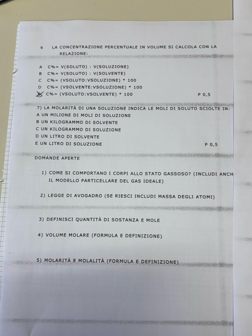 LA CONCENTRAZIONE PERCENTUALE IN VOLUME SI CALCOLA CON LA
RELAZIONE:
A C% = V (SOLUTO) : V(SOLUZIONE)
B C% = V (SOLUTO) ： V(SOLVENTE)
C C% = (VSOLUTO:VSOLUZIONE) * 100
D C% = (VSOLVENTE:VSOLUZIONE) * 100
C% = (VSOLUTO:VSOLVENTE) * 100 P 0,5
7) LA MOLARITÀ DI UNA SOLUZIONE INDICA LE MOLI DI SOLUTO SCIOLTE IN:
A UN MILIONE DI MOLI DI SOLUZIONE
B UN KILOGRAMMO DI SOLVENTE
C UN KILOGRAMMO DI SOLUZIONE
D UN LITRO DI SOLVENTE
E UN LITRO DI SOLUZIONE P 0,5
DOMANDE APERTE
1) COME SI COMPORTANO I CORPI ALLO STATO GASSOSO? (INCLUDI ANCH
IL MODELLO PARTICELLARE DEL GAS IDEALE)
2) LEGGE DI AVOGADRO (SE RIESCI INCLUDI MASSA DEGLI ATOMI)
3) DEFINISCI QUANTITÀ DI SOSTANZA E MOLE
4) VOLUME MOLARE (FORMULA E DEFINIZIONE)
5) MOLARITÀ E MOLALITÀ (FORMULA E DEFINIZIONE)