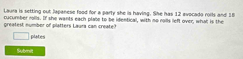 Laura is setting out Japanese food for a party she is having. She has 12 avocado rolls and 18
cucumber rolls. If she wants each plate to be identical, with no rolls left over, what is the 
greatest number of platters Laura can create? 
□ plates 
Submit