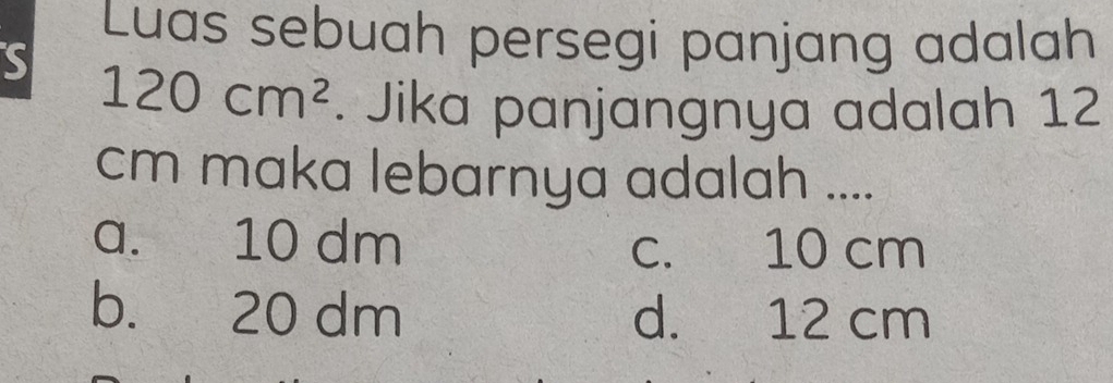 Luas sebuah persegi panjang adalah
S 120cm^2. Jika panjangnya adalah 12
cm maka lebarnya adalah ....
a. 10 dm c. 10 cm
b. 20 dm d. 12 cm