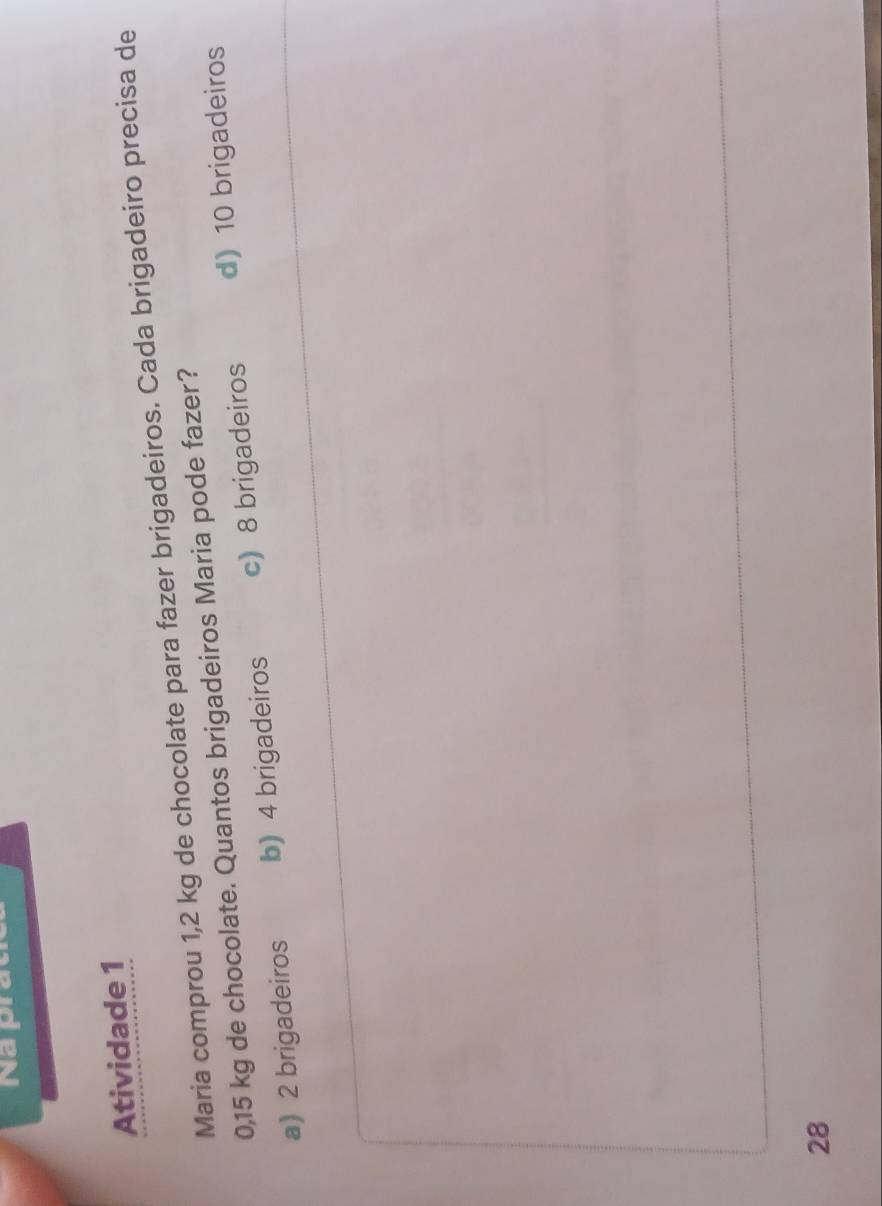 Na pr
Atividade 1
Maria comprou 1,2 kg de chocolate para fazer brigadeiros. Cada brigadeiro precisa de
0,15 kg de chocolate. Quantos brigadeiros Maria pode fazer?
a) 2 brigadeiros b) 4 brigadeiros c) 8 brigadeiros d) 10 brigadeiros
28